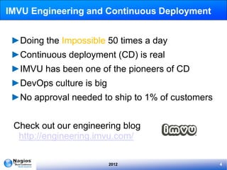 IMVU Engineering and Continuous Deployment


 ►Doing the Impossible 50 times a day
 ►Continuous deployment (CD) is real
 ►IMVU has been one of the pioneers of CD
 ►DevOps culture is big
 ►No approval needed to ship to 1% of customers


 Check out our engineering blog
  http://engineering.imvu.com/

                          2012                    4
 