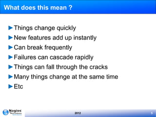 What does this mean ?


 ►Things change quickly
 ►New features add up instantly
 ►Can break frequently
 ►Failures can cascade rapidly
 ►Things can fall through the cracks
 ►Many things change at the same time
 ►Etc



                         2012           5
 
