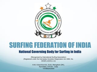 SURFING FEDERATION OF INDIA
National Governing Body for Surfing in India
(Recognized by International Surfing Association)
(Registered under the Karnataka Societies Registration Act 1960, No.
DKM/S.10/2011-12)
6-64, Kolachikambla, Mulki, Mangalore (DK),
Karnataka, 574154 – India
+919902433404

 