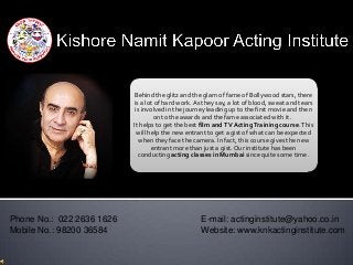 Behind the glitz and the glam of fame of Bollywood stars, there
                           is a lot of hard work. As they say, a lot of blood, sweat and tears
                            is involved in the journey leading up to the first movie and then
                                    on to the awards and the fame associated with it.
                           It helps to get the best film and TV Acting Training course. This
                             will help the new entrant to get a gist of what can be expected
                              when they face the camera. In fact, this course gives the new
                                   entrant more than just a gist. Our institute has been
                             conducting acting classes in Mumbai since quite some time.




Phone No.: 022 2636 1626                            E-mail: actinginstitute@yahoo.co.in
Mobile No.: 98200 36584                             Website: www.knkactinginstitute.com
 