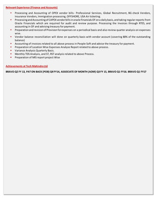 Relevant Experience (Finance and Accounts)
 Processing and Accounting of OPEX vendor bills- Professional Services, Global Recruitment, BG check Vendors,
Insurance Vendors, Immigration processing, OFFSHORE, USA Air ticketing.
 ProcessingandAccountingof CAPEXvendorbillsinoracle financialsOFona dailybasis,andtaking regular reports from
Oracle Financials which are required for audit and review purpose. Processing the Invoices through RTES, and
accounting in OF and advising treasury for payment.
 Preparationandrevisionof Provisionforexpenses on a periodical basis and also review quarter analysis on expenses
wise.
 Vendor balance reconciliation will done on quarterly basis with vendor account (covering 80% of the outstanding
balance)
 Accounting of invoices related to all above process in People Soft and advice the treasury for payment.
 Preparation of Location Wise Expenses Analyze Report related to above process.
 Variance Analysis Quarterly Basis.
 Monthly TDS Analysis, and ST, RST analysis related to above Process.
 Preparation of MIS report project Wise
Achievements at Tech Mahindra Ltd
BRAVO Q2 FY 13, PAT ON BACK (POB) Q4 FY14, ASSOCIATE OF MONTH (AOM) Q3 FY 15, BRAVO Q1 FY16. BRAVO Q1 FY17
 