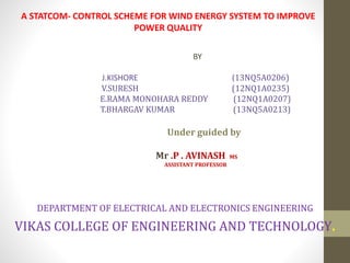 A STATCOM- CONTROL SCHEME FOR WIND ENERGY SYSTEM TO IMPROVE
POWER QUALITY
BY
J.KISHORE (13NQ5A0206)
V.SURESH (12NQ1A0235)
E.RAMA MONOHARA REDDY (12NQ1A0207)
T.BHARGAV KUMAR (13NQ5A0213)
Under guided by
Mr .P . AVINASH MS
ASSISTANT PROFESSOR
DEPARTMENT OF ELECTRICAL AND ELECTRONICS ENGINEERING
VIKAS COLLEGE OF ENGINEERING AND TECHNOLOGY.
 