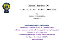 General Seminar On
CELLULAR LIGHTWEIGHT CONCRETE
By
KISHORE KUMAR PUNNA
20265A0112
DEPARTMENT OF CIVIL ENGINEERING
MAHATMA GANDHI INSTITUTE OF TECHNOLOGY (A)
(Affiliated to Jawaharlal Nehru Technological University, Hyderabad)
Approved by AICTE, New Delhi
Sponsored by Chaitanya Bharathi Educational Society
Gandipet , Hyderabad – 500 075
www.mgit.ac.in
 