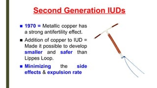 Second Generation IUDs
■ 1970 = Metallic copper has
a strong antifertility effect.
■ Addition of copper to IUD =
Made it possible to develop
smaller and safer than
Lippes Loop.
■ Minimizing the side
effects & expulsion rate
 