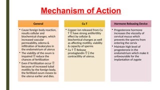 Mechanism of Action
General
• Cause foreign body reaction,
results cellular and
biochemical changes, which
increased vascular
permeability, edema &
infiltration of leukocytes in
the endometrium of uterus
• The viability of the ovum is
impaired  reduce the
chances of fertilization
• Even if fertilization occur 
because of increased tubal
motility by the foreign body,
the fertilized ovum moves to
the uterus earlier and dies.
Cu T
• Copper ion released from Cu
T  have strong antifertility
effect by cellular &
biochemical changes as well
as affecting motility, viability
& capacity of sperms
• Cu T  Release
prostaglandin   the
contractility of uterus.
Hormone Releasing Device
• Progesterone hormone
increases the viscosity of
cervical mucus which
prevents the sperms from
entering the cervix
• Maintain high level of
progesterone in the
endometrium which make it
unfavourable for the
implantation of zygote
 