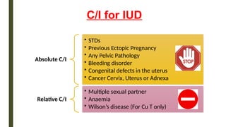 C/I for IUD
Absolute C/I
• STDs
• Previous Ectopic Pregnancy
• Any Pelvic Pathology
• Bleeding disorder
• Congenital defects in the uterus
• Cancer Cervix, Uterus or Adnexa
Relative C/I
• Multiple sexual partner
• Anaemia
• Wilson’s disease (For Cu T only)
 