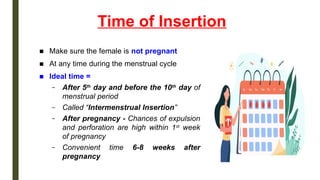 Time of Insertion
■ Make sure the female is not pregnant
■ At any time during the menstrual cycle
■ Ideal time =
– After 5th
day and before the 10th
day of
menstrual period
– Called “Intermenstrual Insertion”
– After pregnancy - Chances of expulsion
and perforation are high within 1st
week
of pregnancy
– Convenient time 6-8 weeks after
pregnancy
 