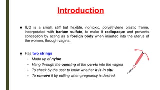 Introduction
■ IUD is a small, stiff but flexible, nontoxic, polyethylene plastic frame,
incorporated with barium sulfate, to make it radiopaque and prevents
conception by acting as a foreign body when inserted into the uterus of
the women, through vagina.
■ Has two strings
– Made up of nylon
– Hang through the opening of the cervix into the vagina
– To check by the user to know whether it is in situ
– To remove it by pulling when pregnancy is desired
 