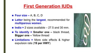 First Generation IUDs
■ Four size – A, B, C, D
■ Latter being the largest, recommended for
multiparous women.
■ India = 2 sizes available – 27.5 and 30 mm.
■ To identify = Smaller one – black thread,
Bigger one – Yellow thread
■ Limitations = More side effects & higher
expulsion rate (19 per HWY)
 