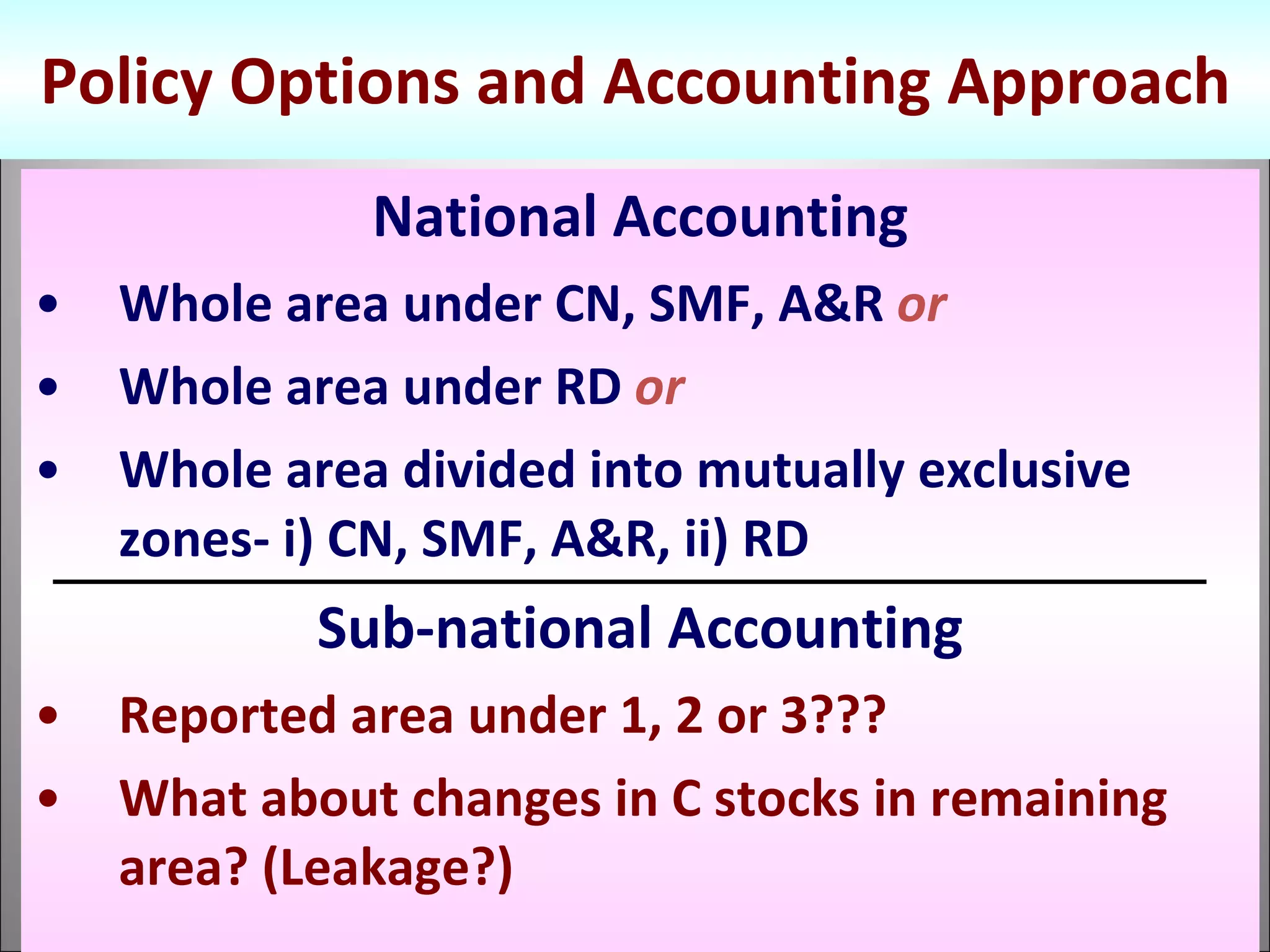 Policy Options and Accounting Approach National Accounting Whole area under CN, SMF, A&R  or Whole area under RD  or Whole area divided into mutually exclusive zones- i) CN, SMF, A&R, ii) RD Sub-national Accounting Reported area under 1, 2 or 3??? What about changes in C stocks in remaining area? (Leakage?) 