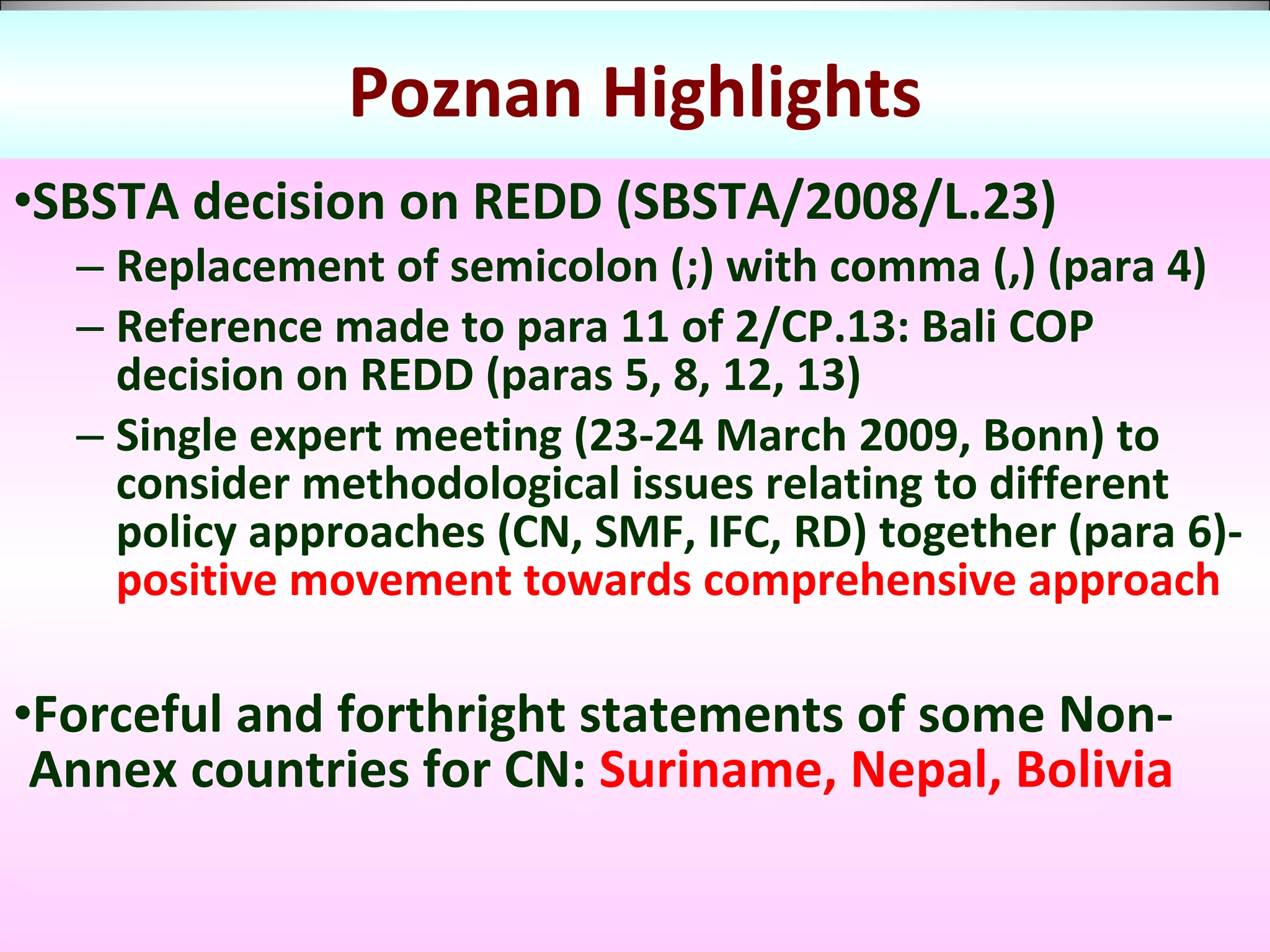 Poznan Highlights SBSTA decision on REDD (SBSTA/2008/L.23) Replacement of semicolon (;) with comma (,) (para 4) Reference made to para 11 of 2/CP.13: Bali COP decision on REDD (paras 5, 8, 12, 13) Single expert meeting (23-24 March 2009, Bonn) to consider methodological issues relating to different policy approaches (CN, SMF, IFC, RD) together (para 6)-  positive movement towards comprehensive approach   Forceful and forthright statements of some Non-Annex countries for CN:  Suriname, Nepal, Bolivia 