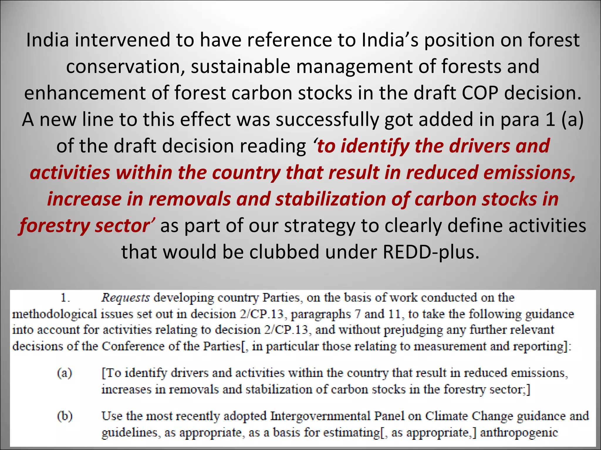India intervened to have reference to India’s position on forest conservation, sustainable management of forests and enhancement of forest carbon stocks in the draft COP decision. A new line to this effect was successfully got added in para 1 (a) of the draft decision reading  ‘ to identify the drivers and activities within the country that result in reduced emissions, increase in removals and stabilization of carbon stocks in forestry sector ’   as part of our strategy to clearly define activities that would be clubbed under REDD-plus.  