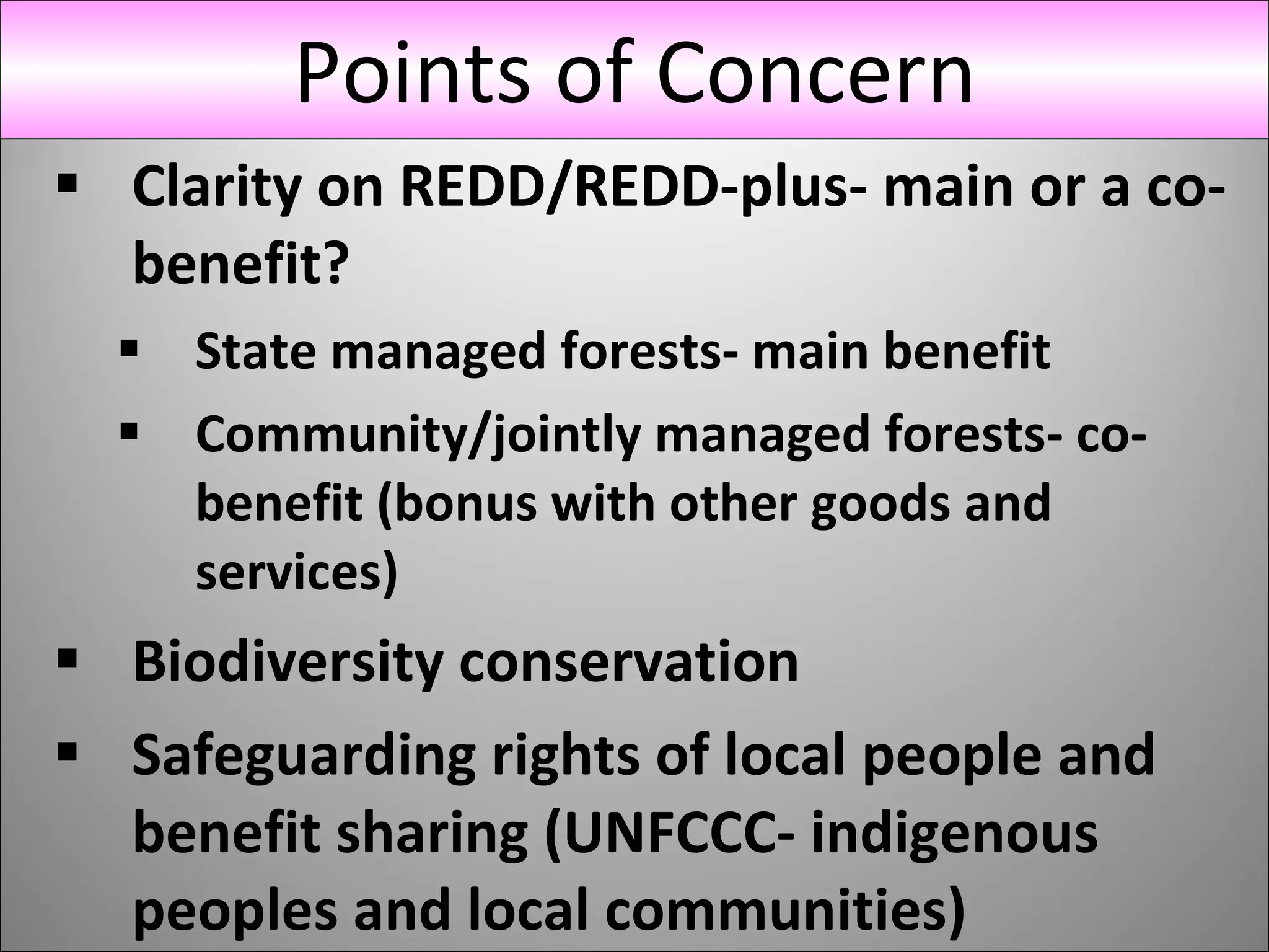 Clarity on REDD/REDD-plus- main or a co-benefit? State managed forests- main benefit Community/jointly managed forests- co-benefit (bonus with other goods and services) Biodiversity conservation Safeguarding rights of local people and benefit sharing (UNFCCC- indigenous peoples and local communities)  Points of Concern 