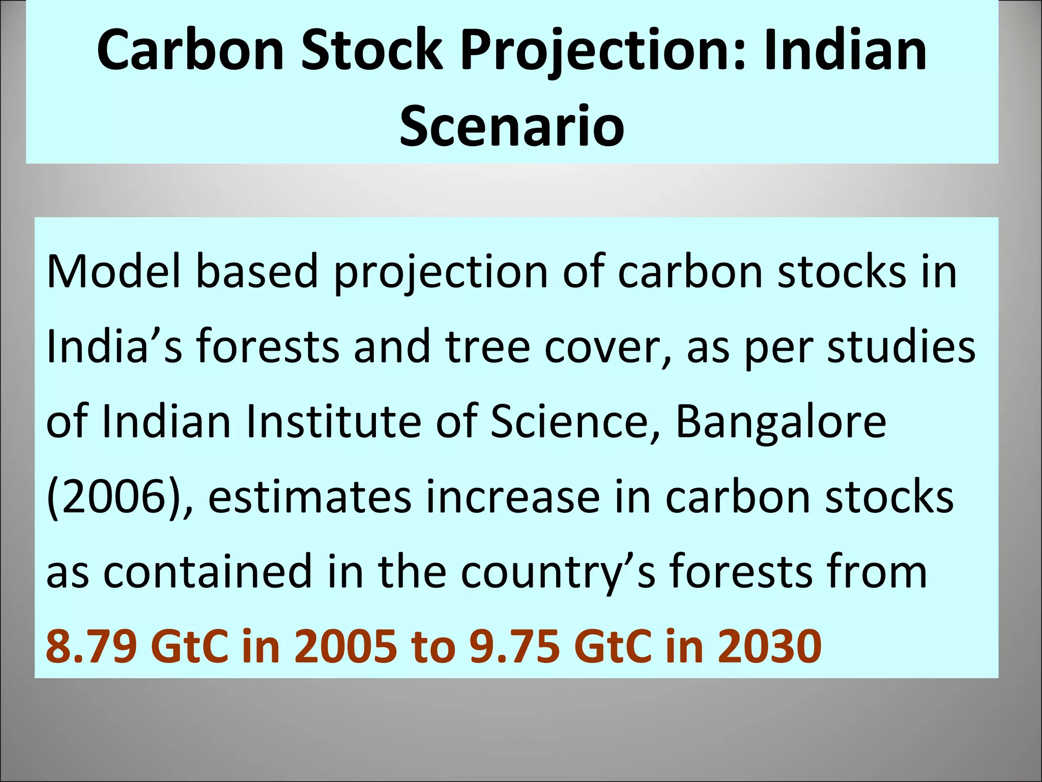 Model based projection of carbon stocks in India’s forests and tree cover, as per studies of Indian Institute of Science, Bangalore (2006), estimates increase in carbon stocks as contained in the country’s forests from  8.79 GtC in 2005 to 9.75 GtC in 2030   Carbon Stock Projection: Indian Scenario 