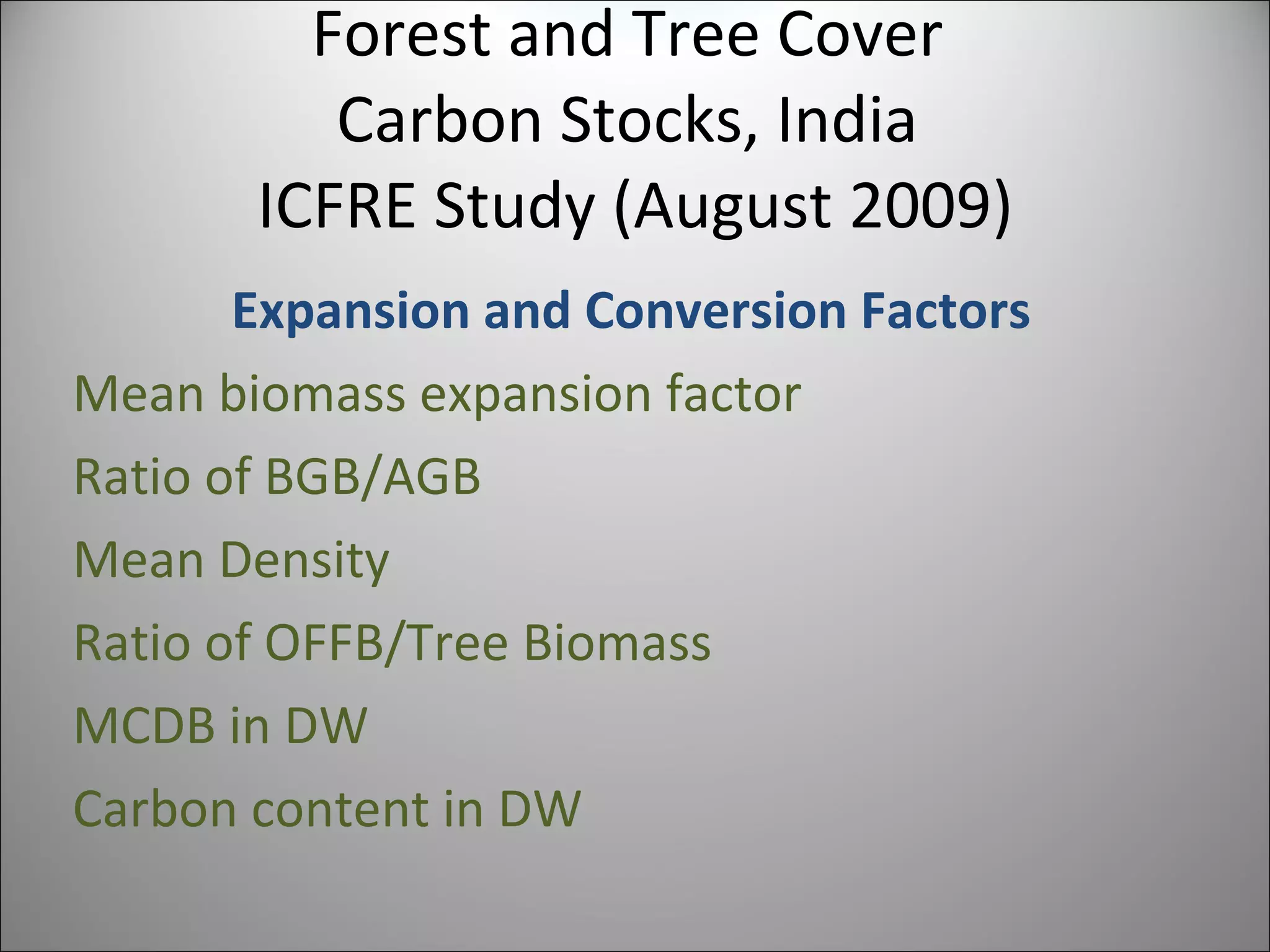 Forest and Tree Cover  Carbon Stocks, India  ICFRE Study (August 2009) Expansion and Conversion Factors Mean biomass expansion factor Ratio of BGB/AGB Mean Density Ratio of OFFB/Tree Biomass MCDB in DW Carbon content in DW 