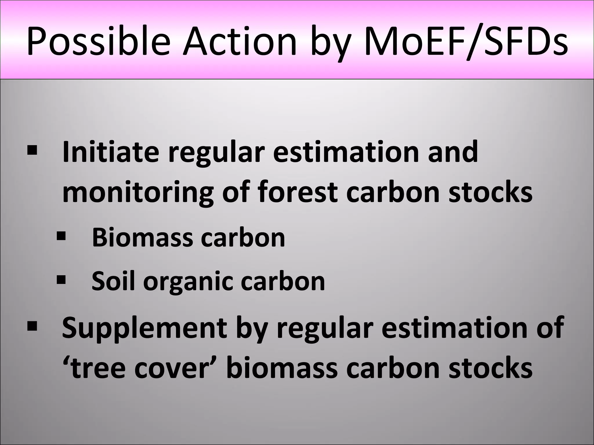 Initiate regular estimation and monitoring of forest carbon stocks Biomass carbon Soil organic carbon Supplement by regular estimation of ‘tree cover’ biomass carbon stocks Possible Action by MoEF/SFDs 