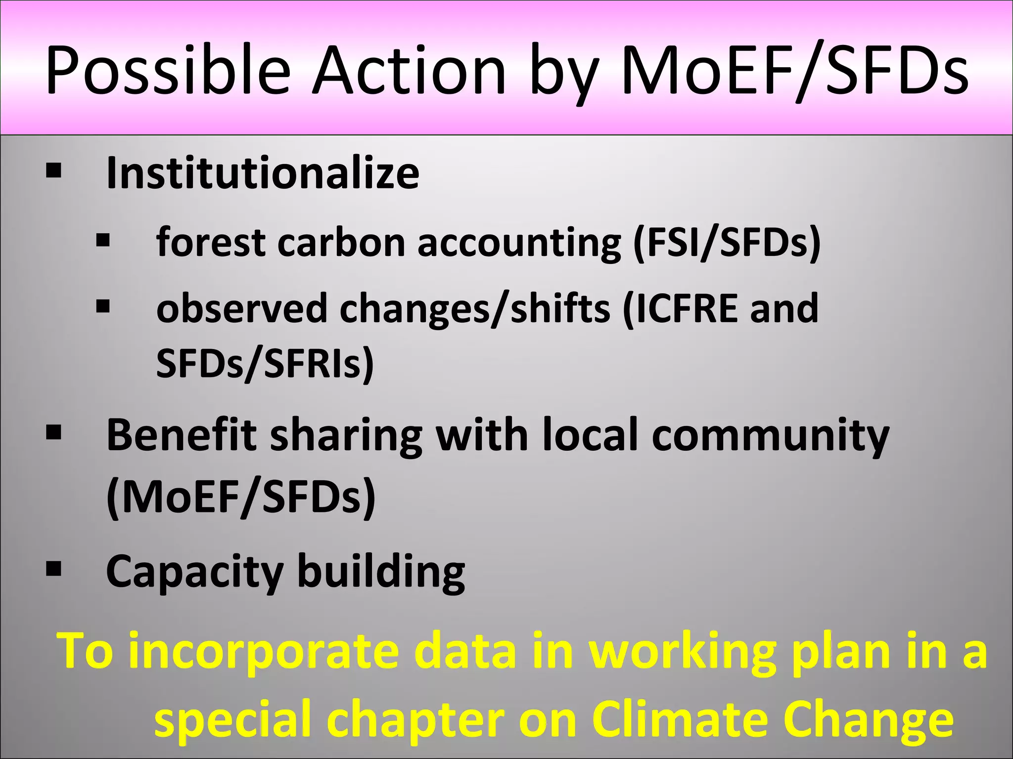 Institutionalize  forest carbon accounting (FSI/SFDs) observed changes/shifts (ICFRE and SFDs/SFRIs) Benefit sharing with local community (MoEF/SFDs) Capacity building  To incorporate data in working plan in a special chapter on Climate Change Possible Action by MoEF/SFDs 