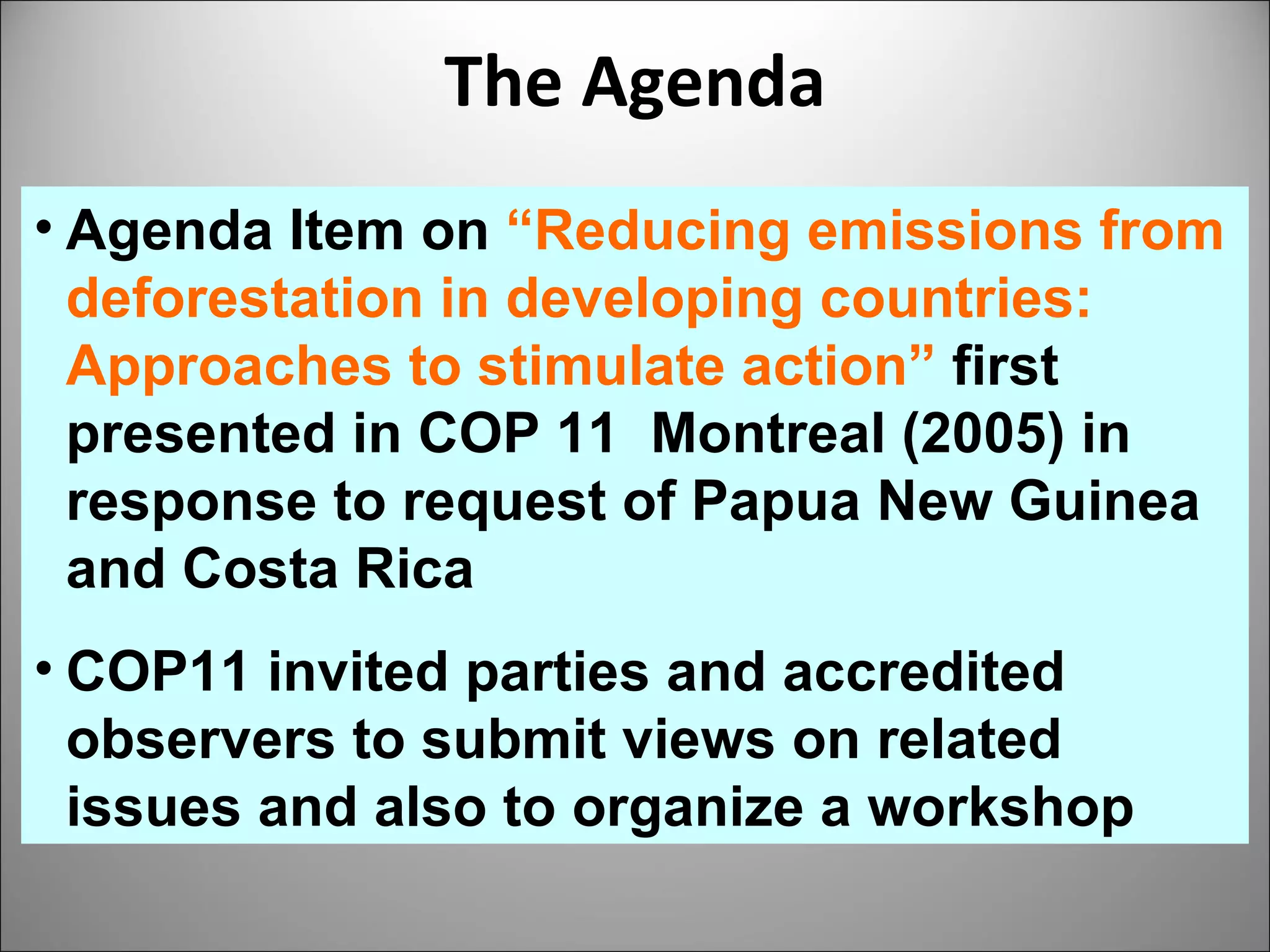 The Agenda Agenda Item on  “Reducing emissions from deforestation in developing countries: Approaches to stimulate action”  first presented in COP 11  Montreal (2005) in response to request of Papua New Guinea and Costa Rica  COP11 invited parties and accredited observers to submit views on related issues and also to organize a workshop 