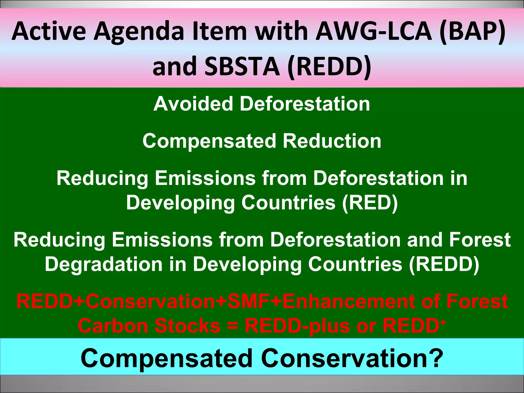 Active Agenda Item with AWG-LCA (BAP)  and SBSTA (REDD) Avoided Deforestation Compensated Reduction Reducing Emissions from Deforestation in Developing Countries (RED) Reducing Emissions from Deforestation and Forest Degradation in Developing Countries (REDD) REDD+Conservation+SMF+Enhancement of Forest Carbon Stocks = REDD-plus or REDD + Compensated Conservation? 