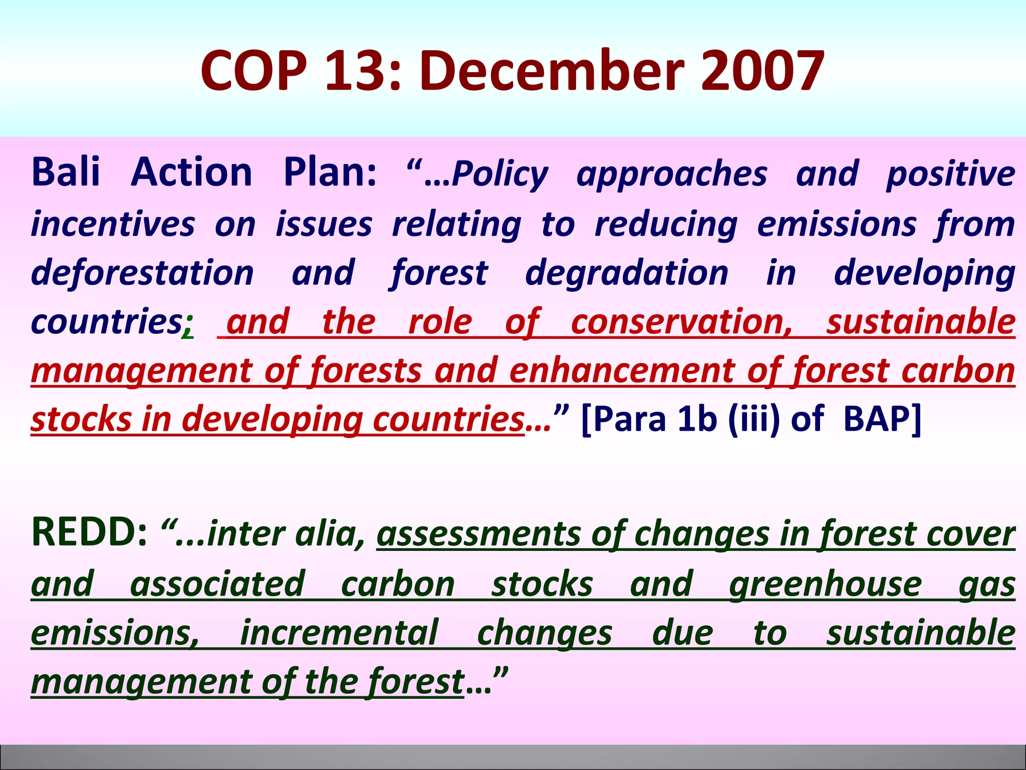 COP 13: December 2007 Bali Action Plan:   “… Policy approaches and positive incentives on issues relating to reducing emissions from deforestation and forest degradation in developing countries ;   and the role of conservation, sustainable management of forests and enhancement of forest carbon stocks in developing countries … ” [Para 1b (iii) of  BAP]  REDD:   “...inter alia,  assessments of changes in forest cover and associated carbon stocks and greenhouse gas emissions, incremental changes due to sustainable management of the forest …” 
