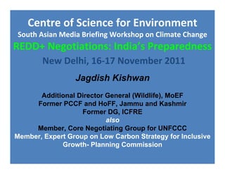 Centre of Science for Environment
South Asian Media Briefing Workshop on Climate Change
REDD+ Negotiations: India’s Preparedness
        New Delhi, 16‐17 November 2011
                 Jagdish Kishwan
       Additional Director General (Wildlife), MoEF
     Former PCCF and HoFF, Jammu and Kashmir
                   Former DG, ICFRE
                           also
     Member, Core Negotiating Group for UNFCCC
Member, Expert Group on Low Carbon Strategy for Inclusive
             Growth- Planning Commission
 