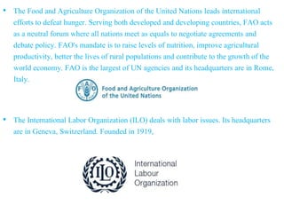 • The Food and Agriculture Organization of the United Nations leads international
efforts to defeat hunger. Serving both developed and developing countries, FAO acts
as a neutral forum where all nations meet as equals to negotiate agreements and
debate policy. FAO's mandate is to raise levels of nutrition, improve agricultural
productivity, better the lives of rural populations and contribute to the growth of the
world economy. FAO is the largest of UN agencies and its headquarters are in Rome,
Italy.
• The International Labor Organization (ILO) deals with labor issues. Its headquarters
are in Geneva, Switzerland. Founded in 1919,
 