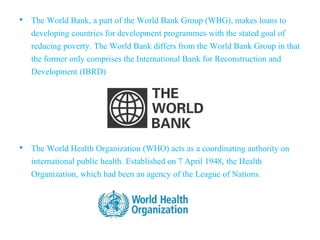 • The World Bank, a part of the World Bank Group (WBG), makes loans to
developing countries for development programmes with the stated goal of
reducing poverty. The World Bank differs from the World Bank Group in that
the former only comprises the International Bank for Reconstruction and
Development (IBRD)
• The World Health Organization (WHO) acts as a coordinating authority on
international public health. Established on 7 April 1948, the Health
Organization, which had been an agency of the League of Nations.
 