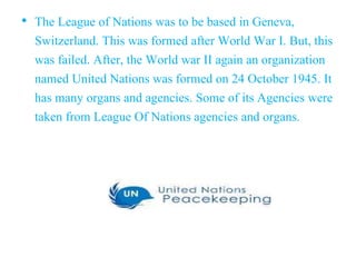 • The League of Nations was to be based in Geneva,
Switzerland. This was formed after World War I. But, this
was failed. After, the World war II again an organization
named United Nations was formed on 24 October 1945. It
has many organs and agencies. Some of its Agencies were
taken from League Of Nations agencies and organs.
 