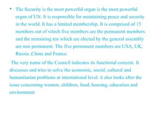 • The Security is the most powerful organ is the most powerful
organ of UN. It is responsible for maintaining peace and security
in the world. It has a limited membership. It is comprised of 15
members out of which five members are the permanent members
and the remaining ten which are elected by the general assembly
are non permanent. The five permanent members are USA, UK,
Russia ,China and France.
The very name of the Council indicates its functional concern. It
discusses and tries to solve the economic, social, cultural and
humanitarian problems at international level. it also looks after the
issue concerning women, children, food, housing, education and
environment
 