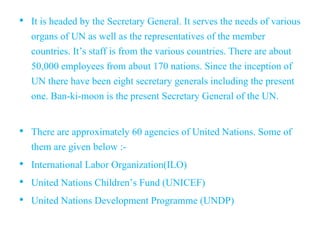 • It is headed by the Secretary General. It serves the needs of various
organs of UN as well as the representatives of the member
countries. It’s staff is from the various countries. There are about
50,000 employees from about 170 nations. Since the inception of
UN there have been eight secretary generals including the present
one. Ban-ki-moon is the present Secretary General of the UN.
• There are approximately 60 agencies of United Nations. Some of
them are given below :-
• International Labor Organization(ILO)
• United Nations Children’s Fund (UNICEF)
• United Nations Development Programme (UNDP)
 