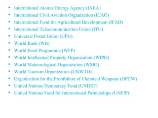 • International Atomic Energy Agency (IAEA)
• International Civil Aviation Organization (ICAO)
• International Fund for Agricultural Development (IFAD)
• International Telecommunication Union (ITU)
• Universal Postal Union (UPU)
• World Bank (WB)
• World Food Programme (WFP)
• World Intellectual Property Organization (WIPO)
• World Meteorological Organization (WMO)
• World Tourism Organization (UNWTO)
• Organization for the Prohibition of Chemical Weapons (OPCW)
• United Nations Democracy Fund (UNDEF)
• United Nations Fund for International Partnerships (UNFIP)
 