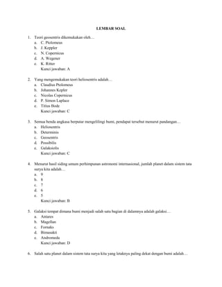LEMBAR SOAL

1. Teori geosentris dikemukakan oleh…
   a. C. Ptolomeus
   b. J. Keppler
   c. N. Copernicus
   d. A. Wegener
   e. K. Ritter
      Kunci jawaban: A

2. Yang mengemukakan teori heliosentris adalah…
   a. Claudius Ptolomeus
   b. Johannes Kepler
   c. Nicolas Copernicus
   d. P. Simon Laplace
   e. Titius Bode
      Kunci jawaban: C

3. Semua benda angkasa berputar mengelilingi bumi, pendapat tersebut menurut pandangan…
   a. Heliosentris
   b. Determinis
   c. Geosentris
   d. Possibilis
   e. Galaksiolis
      Kunci jawaban: C

4. Menurut hasil siding umum perhimpunan astronomi internasional, jumlah planet dalam sistem tata
   surya kita adalah…
   a. 9
   b. 8
   c. 7
   d. 6
   e. 5
       Kunci jawaban: B

5. Galaksi tempat dimana bumi menjadi salah satu bagian di dalamnya adalah galaksi…
   a. Antares
   b. Magellan
   c. Fornaks
   d. Bimasakti
   e. Andromeda
      Kunci jawaban: D

6. Salah satu planet dalam sistem tata surya kita yang letaknya paling dekat dengan bumi adalah…
 