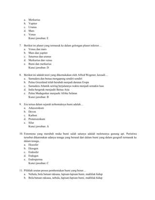 a.   Merkurius
   b.   Yupiter
   c.   Uranus
   d.   Mars
   e.   Venus
        Kunci jawaban: E

7. Berikut ini planet yang termasuk ke dalam golongan planet inferior…
   a. Venus dan mars
   b. Mars dan yupiter
   c. Saturnus dan uranus
   d. Merkurius dan venus
   e. Bumi dan merkurius
       Kunci jawaban: D

8. Berikut ini adalah teori yang dikemukakan oleh Alfred Wegener, kecuali…
   a. Samudera dan benua mengapung sendiri-sendiri
   b. Pulau Greenland telah berubah menjadi daratan Eropa
   c. Samudera Atlantik seiring berjalannya waktu menjadi semakin luas
   d. India bergerak menjauhi Benua Asia
   e. Pulau Madagaskar menjauhi Afrika Selatan
       Kunci jawaban: B

9. Era tertua dalam sejarah terbentuknya bumi adalah…
   a. Arkeozoikum
   b. Devon
   c. Karbon
   d. Proterozoikum
   e. Silur
       Kunci jawaban: A

10. Fenomena yang merubah muka bumi salah satunya adalah meletusnya gunung api. Peristiwa
    tersebut dikarenakan adanya tenaga yang berasal dari dalam bumi yang dalam geografi termasuk ke
    dalam tenaga..
    a. Eksosfer
    b. Eksogen
    c. Endosfer
    d. Endogen
    e. Endosperma
        Kunci jawaban: C

11. Pilihlah urutan proses pembentukan bumi yang benar…
    a. Nebula, bola batuan raksasa, lapisan-lapisan bumi, makhluk hidup
    b. Bola batuan raksasa, nebula, lapisan-lapisan bumi, makhluk hidup
 