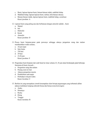 c. Bumi, lapisan-lapisan bumi, batuan-batuan induk, makhluk hidup
   d. Makhluk hidup, lapisan-lapisan bumi, nebula, bola batuan raksasa
   e. Batuan-batuan induk, lapisan-lapisan bumi, makhluk hidup, sosialisasi
      Kunci jawaban: A

12. Lapisan bumi yang paling atas dan berbatasan dengan atmosfer adalah…bumi
    a. Mantel
    b. Inti
    c. Hidrosfer
    d. Kerak
    e. Atmosfer
       Kunci jawaban: D

13. Proses bumi berputar-putar pada porosnya sehingga adanya pergantian siang dan malam
    membutuhkan waktu selama..
    a. 24 jam tepat
    b. Satu bulan
    c. 356 hari
    d. 29 hari
    e. 23,56 jam
        Kunci jawaban: E

14. Pergerakan bumi berputar dari arah barat ke timur selama 23, 56 jam akan berdampak pada beberapa
    fenomena di bumi, kecuali...
    a. Pergantian siang dan malam
    b. Pasang surut air laut
    c. Adanya pergantian musim
    d. Pembelokan arah angin
    e. Perbedaan wilayah waktu
        Kunci Jawaban: C

15. Berikut ini yang merupakan contoh kenampakan alam berupa pegunungan yang terbentuk akibat
    adanya tumbukan lempeng tektonik benua dan benua (zona konvergen)
    a. Andes
    b. Himalaya
    c. Rocky
    d. Dieng
    e. Tengger
        Kunci Jawaban: B
 