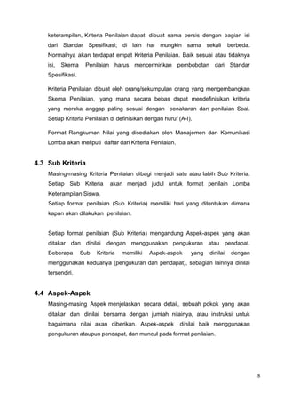 8
keterampilan, Kriteria Penilaian dapat dibuat sama persis dengan bagian isi
dari Standar Spesifikasi; di lain hal mungkin sama sekali berbeda.
Normalnya akan terdapat empat Kriteria Penilaian. Baik sesuai atau tidaknya
isi, Skema Penilaian harus mencerminkan pembobotan dari Standar
Spesifikasi.
Kriteria Penilaian dibuat oleh orang/sekumpulan orang yang mengembangkan
Skema Penilaian, yang mana secara bebas dapat mendefinisikan kriteria
yang mereka anggap paling sesuai dengan penakaran dan penilaian Soal.
Setiap Kriteria Penilaian di definisikan dengan huruf (A-I).
Format Rangkuman Nilai yang disediakan oleh Manajemen dan Komunikasi
Lomba akan meliputi daftar dari Kriteria Penilaian.
4.3 Sub Kriteria
Masing-masing Kriteria Penilaian dibagi menjadi satu atau labih Sub Kriteria.
Setiap Sub Kriteria akan menjadi judul untuk format penilain Lomba
Keterampilan Siswa.
Setiap format penilaian (Sub Kriteria) memiliki hari yang ditentukan dimana
kapan akan dilakukan penilaian.
Setiap format penilaian (Sub Kriteria) mengandung Aspek-aspek yang akan
ditakar dan dinilai dengan menggunakan pengukuran atau pendapat.
Beberapa Sub Kriteria memiliki Aspek-aspek yang dinilai dengan
menggunakan keduanya (pengukuran dan pendapat), sebagian lainnya dinilai
tersendiri.
4.4 Aspek-Aspek
Masing-masing Aspek menjelaskan secara detail, sebuah pokok yang akan
ditakar dan dinilai bersama dengan jumlah nilainya, atau instruksi untuk
bagaimana nilai akan diberikan. Aspek-aspek dinilai baik menggunakan
pengukuran ataupun pendapat, dan muncul pada format penilaian.
 