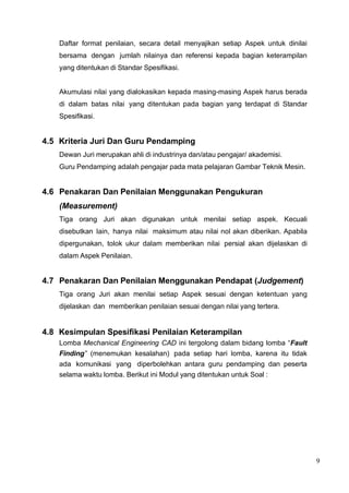 9
Daftar format penilaian, secara detail menyajikan setiap Aspek untuk dinilai
bersama dengan jumlah nilainya dan referensi kepada bagian keterampilan
yang ditentukan di Standar Spesifikasi.
Akumulasi nilai yang dialokasikan kepada masing-masing Aspek harus berada
di dalam batas nilai yang ditentukan pada bagian yang terdapat di Standar
Spesifikasi.
4.5 Kriteria Juri Dan Guru Pendamping
Dewan Juri merupakan ahli di industrinya dan/atau pengajar/ akademisi.
Guru Pendamping adalah pengajar pada mata pelajaran Gambar Teknik Mesin.
4.6 Penakaran Dan Penilaian Menggunakan Pengukuran
(Measurement)
Tiga orang Juri akan digunakan untuk menilai setiap aspek. Kecuali
disebutkan lain, hanya nilai maksimum atau nilai nol akan diberikan. Apabila
dipergunakan, tolok ukur dalam memberikan nilai persial akan dijelaskan di
dalam Aspek Penilaian.
4.7 Penakaran Dan Penilaian Menggunakan Pendapat (Judgement)
Tiga orang Juri akan menilai setiap Aspek sesuai dengan ketentuan yang
dijelaskan dan memberikan penilaian sesuai dengan nilai yang tertera.
4.8 Kesimpulan Spesifikasi Penilaian Keterampilan
Lomba Mechanical Engineering CAD ini tergolong dalam bidang lomba “Fault
Finding” (menemukan kesalahan) pada setiap hari lomba, karena itu tidak
ada komunikasi yang diperbolehkan antara guru pendamping dan peserta
selama waktu lomba. Berikut ini Modul yang ditentukan untuk Soal :
 