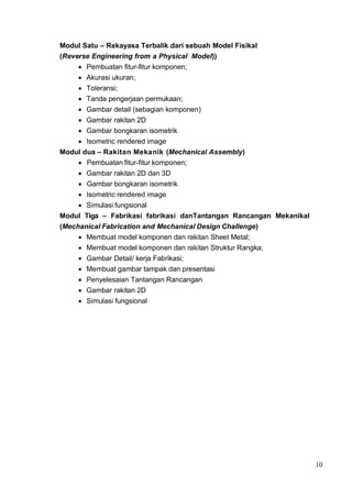 10
Modul Satu – Rekayasa Terbalik dari sebuah Model Fisikal
(Reverse Engineering from a Physical Model))
• Pembuatan fitur-fitur komponen;
• Akurasi ukuran;
• Toleransi;
• Tanda pengerjaan permukaan;
• Gambar detail (sebagian komponen)
• Gambar rakitan 2D
• Gambar bongkaran isometrik
• Isometric rendered image
Modul dua – Rakitan Mekanik (Mechanical Assembly)
• Pembuatan fitur-fitur komponen;
• Gambar rakitan 2D dan 3D
• Gambar bongkaran isometrik
• Isometric rendered image
• Simulasi fungsional
Modul Tiga – Fabrikasi fabrikasi danTantangan Rancangan Mekanikal
(Mechanical Fabrication and Mechanical Design Challenge)
• Membuat model komponen dan rakitan Sheet Metal;
• Membuat model komponen dan rakitan Struktur Rangka;
• Gambar Detail/ kerja Fabrikasi;
• Membuat gambar tampak dan presentasi
• Penyelesaian Tantangan Rancangan
• Gambar rakitan 2D
• Simulasi fungsional
 