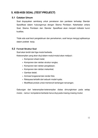12
5. KISI-KISI SOAL (TEST PROJECT)
5.1 Catatan Umum
Soal diupayakan seimbang untuk penakaran dan panilaian terhadap Standar
Spesifikasi dalam hubungannya dengan Skema Penilaian. Keterkaitan antara
Soal, Skema Penilaian dan Standar Spesifikasi akan menjadi indikator kunci
kualitas.
Tidak ada soal teori pengetahuan dan pemahaman, soal hanya menguji aplikasinya
dalam praktek kerja.
5.2 Format/ Struktur Soal
Soal akan terdiri dari tiga modul berbeda.
Keterampilan yang akan diuji dalam modul-modul akan meliputi :
• Komponen sheet metal;
• Komponen dan rakitan struktur rangka;
• Komponen dan rakitan pengelasan;
• Komponen dan rakitan mekanikal;
• Gambar detail;
• Animasi fungsional dan render foto;
• Rekayasa terbalik dari sebuah model nyata;
• Modifikasi produk untuk memenuhi tantangan rancangan.
Gabungan dari keterampilan-keterampilan diatas dimungkinkan pada setiap
modul, namun kompetensi berbeda harus diuji pada masing-masing modul.
 
