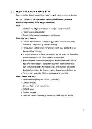 13
5.3 KEBUTUHAN RANCANGAN SOAL
Kompetisi akan dibagi menjadi tiga modul meliputi kategori-kategori berikut:
Hari ke-1 (modul-1) – Rekayasa terbalik dari sebuah model fisikal
(Reverse Engineering from a physical Model)
Data:
• Benda nyata (physical model) dari komponen atau rakitan;
• File komponen atau rakitan;
• Seluruh informasi tambahan yang dibutuhkan.
Pekerjaan yang diminta:
• Gambar berskala akan dibuat menggunakan alat-alat ukur yang
terdaftar di Lampiran 1 (Daftar Peralatan);
• Penggunaan sistem untuk mengingat bentuk atau gambar benda
diperbolehkan (sketsa);
• Kompetitor dapat membuat sketsa pada kertas yang bisa digunakan
untuk membuat model 3D komponen atau rakitan;
• Komponen fisik akan diberikan kepada Kompetitor selama sekitar
tiga jam (waktu secara tepat akan diberikan dalam lembar soal)
dan kemudian diambil. Kompetitor akan melanjutkan pekerjaan
berdasarkan sketsa dan informasi yang didapatkan sebelumnya;
• Penggunaan computer diijinkan selama waktu kompetisi.
Hasil yang diharapkan:
• File komponen (Part) and rakitan (Assembly);
• Gambar rakitan;
• Gambar detail untuk manufaktur;
• Daftar & tabel;
• Gambar pecahan;
• Membuat render foto menggunakan Autodesk Inventor Studio
 