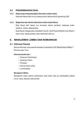 16
5.4 PENGEMBANGAN SOAL
5.4.1 Siapa yang mengembangkan Soal atau modul-modul
Soal-soal dibuat oleh tim juri bidang lomba Mechanical Engineering CAD
5.4.2 Bagaimana dan dimana Soal atau modul-modul dibuat
Soal dibuat oleh dewan juri termasuk skema penilaian beberapa bulan
sebelum lomba dilaksanakan.
Soal dibuat menggunakan Autodesk Inventor. Soal Physical Model untuk Modul 1
(satu untuk setiap peserta), akan ditentukan oleh juri.
6. MANAJEMEN LOMBA DAN KOMUNIKASI
6.1 Informasi Peserta
Semua informasi untuk peserta tersedia di sekretariat LKS Wilayah Kerja (Wilker) 1
Provinsi Jawa Timur
Informasi terdiri dari :
• Peraturan Perlombaan
• Deskripsi Teknis
• Penilaian
• Kisi-kisi Soal Lomba
• List Peralatan
Manajemen Waktu
Manajemen waktu selama perlombaan akan diatur oleh juri berdasarkan jadwal
umum yang diberikan oleh panitIa.
 