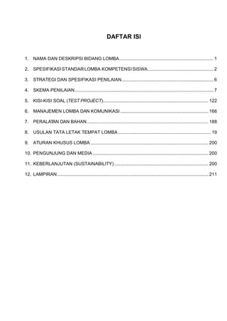 DAFTAR ISI
1. NAMA DAN DESKRIPSI BIDANG LOMBA............................................................................ 1
2. SPESIFIKASI STANDAR LOMBA KOMPETENSI SISWA..................................................... 2
3. STRATEGI DAN SPESIFIKASI PENILAIAN.......................................................................... 6
4. SKEMA PENILAIAN................................................................................................................ 7
5. KISI-KISI SOAL (TEST PROJECT)..................................................................................... 122
6. MANAJEMEN LOMBA DAN KOMUNIKASI ....................................................................... 166
7. PERALATAN DAN BAHAN.................................................................................................. 188
8. USULAN TATA LETAK TEMPAT LOMBA........................................................................... 19
9. ATURAN KHUSUS LOMBA ............................................................................................... 200
10. PENGUNJUNG DAN MEDIA ............................................................................................. 200
11. KEBERLANJUTAN (SUSTAINABILITY)............................................................................ 200
12. LAMPIRAN.......................................................................................................................... 211
 