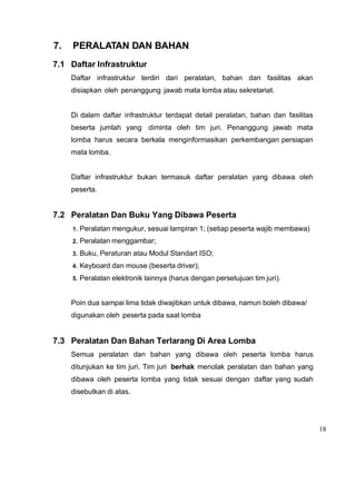 18
7. PERALATAN DAN BAHAN
7.1 Daftar Infrastruktur
Daftar infrastruktur terdiri dari peralatan, bahan dan fasilitas akan
disiapkan oleh penanggung jawab mata lomba atau sekretariat.
Di dalam daftar infrastruktur terdapat detail peralatan, bahan dan fasilitas
beserta jumlah yang diminta oleh tim juri. Penanggung jawab mata
lomba harus secara berkala menginformasikan perkembangan persiapan
mata lomba.
Daftar infrastruktur bukan termasuk daftar peralatan yang dibawa oleh
peserta.
7.2 Peralatan Dan Buku Yang Dibawa Peserta
1. Peralatan mengukur, sesuai lampiran 1; (setiap peserta wajib membawa)
2. Peralatan menggambar;
3. Buku, Peraturan atau Modul Standart ISO;
4. Keyboard dan mouse (beserta driver);
5. Peralatan elektronik lainnya (harus dengan persetujuan tim juri).
Poin dua sampai lima tidak diwajibkan untuk dibawa, namun boleh dibawa/
digunakan oleh peserta pada saat lomba
7.3 Peralatan Dan Bahan Terlarang Di Area Lomba
Semua peralatan dan bahan yang dibawa oleh peserta lomba harus
ditunjukan ke tim juri. Tim juri berhak menolak peralatan dan bahan yang
dibawa oleh peserta lomba yang tidak sesuai dengan daftar yang sudah
disebutkan di atas.
 