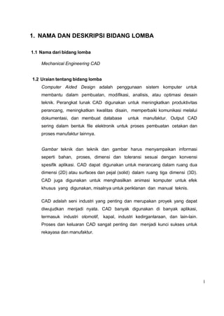 1
1. NAMA DAN DESKRIPSI BIDANG LOMBA
1.1 Nama dari bidang lomba
Mechanical Engineering CAD
1.2 Uraian tentang bidang lomba
Computer Aided Design adalah penggunaan sistem komputer untuk
membantu dalam pembuatan, modifikasi, analisis, atau optimasi desain
teknik. Perangkat lunak CAD digunakan untuk meningkatkan produktivitas
perancang, meningkatkan kwalitas disain, memperbaiki komunikasi melalui
dokumentasi, dan membuat database untuk manufaktur. Output CAD
sering dalam bentuk file elektronik untuk proses pembuatan cetakan dan
proses manufaktur lainnya.
Gambar teknik dan teknik dan gambar harus menyampaikan informasi
seperti bahan, proses, dimensi dan toleransi sesuai dengan konvensi
spesifik aplikasi. CAD dapat digunakan untuk merancang dalam ruang dua
dimensi (2D) atau surfaces dan pejal (solid) dalam ruang tiga dimensi (3D).
CAD juga digunakan untuk menghasilkan animasi komputer untuk efek
khusus yang digunakan, misalnya untuk periklanan dan manual teknis.
CAD adalah seni industri yang penting dan merupakan proyek yang dapat
diwujudkan menjadi nyata. CAD banyak digunakan di banyak aplikasi,
termasuk industri otomotif, kapal, industri kedirgantaraan, dan lain-lain.
Proses dan keluaran CAD sangat penting dan menjadi kunci sukses untuk
rekayasa dan manufaktur.
 