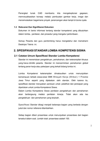 2
Perangkat lunak CAD membantu kita mengeksplorasi gagasan,
memvisualisasikan konsep melalui pembuatan gambar kerja, image dan
mensimulasikan bagaimana proyek perancangan akan tampil di dunia nyata.
1.3 Relevansi Dan Signifikansi Dokumen
Dokumen ini berisi informasi tentang standar kompetensi yang dibutuhkan
dalam lomba, penilaian, dan prosedur yang mengatur perlombaan.
Setiap Peserta dan guru pembimbing harus mengetahui dan memahami
Deskripsi Teknis ini.
2. SPESIFIKASI STANDAR LOMBA KOMPETENSI SISWA
2.1 Catatan Umum Spesifikasi Standar Lomba Kompetensi
Standar ini menentukan pengetahuan, pemahaman, dan keterampilan khusus
yang harus dimiliki peserta. Standar ini mencerminkan pemahaman global
tentang peran kerja atau pekerjaan yang terkait bidang lomba ini.
Lomba Kompetensi keterampilan dimaksudkan untuk menunjukkan
kemampuan terbaik siswa-siswi SMK Wilayah Kerja (Wilker) 1 Provinsi
Jawa Timur seperti yang dijelaskan oleh standar. Oleh karena itu,
spesifikasi standar merupakan panduan untuk pelatihan dan persiapan yang
diperlukan untuk Lomba Kompetensi Siswa.
Dalam Lomba Kompetensi Siswa penilaian pengetahuan dan pemahaman
akan berlangsung melalui penilaian kinerja. Tidak akan ada tes
pengetahuan dan pemahaman yang terpisah.
Spesifikasi Standar dibagi menjadi beberapa bagian yang berbeda dengan
judul dan nomor referensi ditambahkan.
Setiap bagian diberi prosentase untuk menunjukkan prosentase dari bagian
tersebut dalam soal. Jumlah total prosentase adalah 100.
 