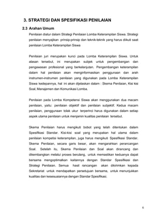 6
3. STRATEGI DAN SPESIFIKASI PENILAIAN
2.3 Arahan Umum
Penilaian diatur dalam Strategi Penilaian Lomba Keterampilan Siswa. Strategi
penilaian menyajikan prinsip-prinsip dan teknik-teknik yang harus diikuti saat
penilaian Lomba Keterampilan Siswa
Penilaian juri merupakan kunci pada Lomba Keterampilan Siswa. Untuk
alasan tersebut, ini merupakan subjek untuk pengembangan dan
pengawasan profesional yang berkelanjutan. Pengembangan keterampilan
dalam hal penilaian akan menginformasikan penggunaan dan arah
instrumen-instrumen penilaian yang digunakan pada Lomba Keterampilan
Siswa kedepannya, hal ini akan dijelaskan dalam : Skema Penilaian, Kisi kisi
Soal, Manajemen dan Komunikasi Lomba.
Penilaian pada Lomba Kompetensi Siswa akan menggunakan dua macam
penilaian, yaitu: penilaian objektif dan penilaian subjektif. Kedua macam
penilaian, penggunaan tolak ukur terperinci harus digunakan dalam setiap
aspek utama penilaian untuk menjamin kualitas penilaian tersebut.
Skema Penilaian harus mengikuti bobot yang telah ditentukan dalam
Spesifikasi Standar. Kisi-kisi soal yang merupakan hal utama dalam
penilaian kompetisi keterampilan, juga harus mengikuti Spesifikasi Standar.
Skema Penilaian, secara garis besar, akan mengarahkan perancangan
Soal. Setelah itu, Skema Penilaian dan Soal akan dirancang dan
dikembangkan melalui proses berulang, untuk memastikan keduanya dapat
bersama mengoptimalkan kaitannya dengan Standar Spesifikasi dan
Strategi Penilaian. Semua hasil rancangan akan dikirimkan kepada
Sekretariat untuk mendapatkan persetujuan bersama, untuk menunjukkan
kualitas dan kesesuaiannya dengan Standar Spesifikasi.
 
