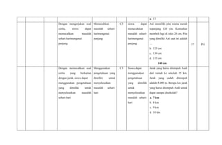 a. 13
Dengan mengerjakan soal
cerita, siswa dapat
memecahkan masalah
sehari-harimengenai
panjang
Memecahkan
masalah sehari-
harimengenai
panjang
C3 siswa dapat
memecahkan
masalah sehari-
harimengenai
panjang
Ani memiliki pita warna merah
sepanjang 120 cm. Kemudian
membeli lagi di toko 20 cm. Pita
yang dimiliki Ani saat ini adalah
....
b. 125 cm
c. 130 cm
d. 135 cm
140 cm
17 PG
Dengan memecahkan soal
cerita yang berkaitan
dengan jarak, siswa dapat
menggunakan pengetahuan
yang dimiliki untuk
menyelesaikan masalah
sehari-hari
Menggunakan
pengetahuan yang
dimiliki untuk
menyelesaikan
masalah sehari-
hari
C3 Siswa dapat
menggunakan
pengetahuan
yang dimiliki
untuk
menyelesaikan
masalah sehari-
hari
Jarak yang harus ditempuh Andi
dari rumah ke sekolah 15 km.
Jarak yang sudah ditempuh
adalah 8.000 m. Berapa km jarak
yang harus ditempuh Andi untuk
dapat sampai disekolah?
a. 7 km
b. 8 km
c. 9 km
d. 10 km
 