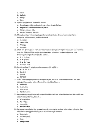 a. Value
b. Default
c. Range
d. Other
18. Contoh pengetahuan prosedural adalah ...
a. Sesuatu yang tidak terdapat diekspresikan dengan bahasa
b. Bagaimana cara menumpahkan pot air
c. Makan, minum, tidur
d. Berlari, berhenti, berjalan
19. Maksud dan tipe inferensi yaitu pemberian alasan logika dimana kesimpulan harus
mengikuti dari premisnya, adalah termasuk ...
a. Induction
b. Deduction
c. Analogy
d. Intuition
20. Jika P dan Q merupakan atom-atom dari sebuah pernyataan logika. Pada suatu saa P bernilai
true dan Q bernilai false, maka pernyataan yang benar dari logika proporsional yang
brhubungan dengan P dan Q diatas adalah ...
a. P → Q =True
b. P ∧ Q =True
c. P V Q = True
d. P ↔Q = True
21. Contoh aplikasi ES untuk mendiagnosa penyakit adalah ...
a. XCON dan XCEL
b. Dendral
c. Sophie
d. MYCHIN
22. Suatu kesalahan yang bisa atau mungkin terjadi, misalkan kesalahan membaca dial atau
data, peletakan, atau salah informasi, termasukkesalahan ...
a. Incorrect
b. Incomplete
c. Inaccurate
d. Random erren
23. Kemungkinan yang bisa terjadi yang diakibatkan oleh tipe kesalahan incorrect yaitu pada alat
adalah sebagai berikut, kecuali ...
a. Wrong output
b. No output
c. Unreliable
d. Multifunction
24. Perbedaan pemakaian dan penggaris untuk mengetahui panjang yaitu antara milimeter dan
sentimeter sehingga mempengaruhi akurasi hasilnya, termasuk ...
a. Sistematik
b. Tidak lengkap
c. Acak
d. Pengukuran
 