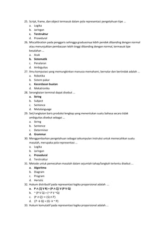 25. Script, frame, dan object termasuk dalam pola representasi pengetahuan tipe ...
a. Logika
b. Jaringan
c. Terstruktur
d. Prosedural
26. Miscalibration pada penggaris sehingga graduasinya lebih pendek dibanding dengan normal
atau menunjukkan pembacaan lebih tinggi dibanding dengan normal, termasuk tipe
kesalahan ...
a. Acak
b. Sistematik
c. Penalaran
d. Ambiguitas
27. Ilmu komputasi yang memungkinkan manusia memahami, bernalar dan bertindak adalah ...
a. Robotika
b. Sistem pakar
c. Kecerdasan buatan
d. Mekatronika
28. Serangkaian terminal dapat disebut ...
a. String
b. Subject
c. Sentence
d. Metalanguage
29. Set/rangkaian baris produksi lengkap yang menentukan suatu bahasa secara tidak
ambiguitas disebut sebagai ...
a. String
b. Sentence
c. Determiner
d. Grammar
30. Menggambarkan pengetahuan sebagai sekumpulan instruksi untuk memecahkan suatu
masalah, merupaka pola representasi ...
a. Logika
b. Jaringan
c. Prosedural
d. Terstruktur
31. Metode untuk pemecahan masalah dalam sejumlah tahap/langkah tertentu disebut ...
a. Algoritma
b. Diagram
c. Program
d. Heristic
32. Hukum distributif pada representasi logika proporsional adalah ...
a. P ∧ (Q V R) = (P ∧ Q) V (P V Q)
b. ~ (P V Q) = (~ P V ~Q)
c. (P ∧ Q) = (Q ∧ P)
d. (P → Q) = (Q → ~ P)
33. Hukum komutatif pada representasi logika proporsional adalah ...
 