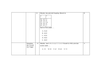 18 Diketahui data pada tabel bergolong dibawah ini.
x f
41 – 45
46 – 50
51 – 55
56 – 60
61 – 65
3
6
16
8
7
Desil ke-9 (D9) adalah ….
A. 61,62
B. 62,63
C. 63,63
D. 64,62
E. 64,63
B
Menentukan
nilai Persentil
data Tunggal
19 Diketahui data 9, 10, 11, 6, 8, 7, 7, 5, 4, 5. Persentil ke-30(P30) dari data
tersebut adalah ….
A. 5,3 B. 5,8 C. 6,3 D. 6,8 E. 7,3
A
 