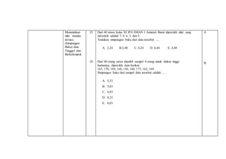 Menentukan
nilai standar
deviasi
(Simpangan
Baku) data
Tunggal dan
Berkelompok
25
26
Dari 40 siswa kelas XI IPA SMAN 1 Amarasi Barat diperoleh nilai yang
mewakili adalah 7, 9, 6, 3, dan 5.
Tentukan simpangan baku dari data tersebut ….
A. 2,24 B.2,48 C. 4,24 D. 4,44 E. 4,48
Dari 40 orang siswa diambil sampel 9 orang untuk diukur tinggi
badannya, diperoleh data berikut:
165, 170, 169, 168, 156, 160, 175, 162, 169.
Simpangan baku dari sampel data tersebut adalah ….
A. 5,33
B. 5,83
C. 6,83
D. 8,33
E. 8,83
A
B
 